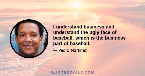 I understand business and understand the ugly face of baseball, which is the business part of baseball.