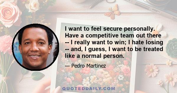 I want to feel secure personally. Have a competitive team out there -- I really want to win; I hate losing -- and, I guess, I want to be treated like a normal person.