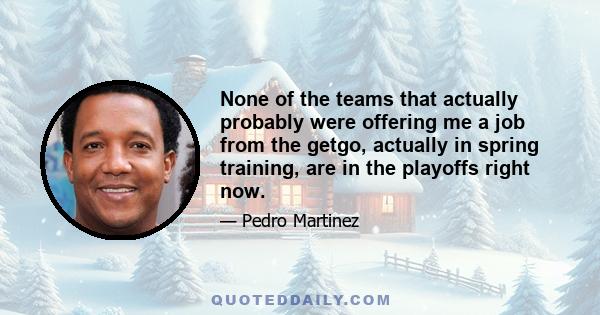 None of the teams that actually probably were offering me a job from the getgo, actually in spring training, are in the playoffs right now.