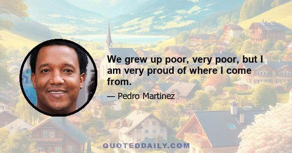 We grew up poor, very poor, but I am very proud of where I come from.