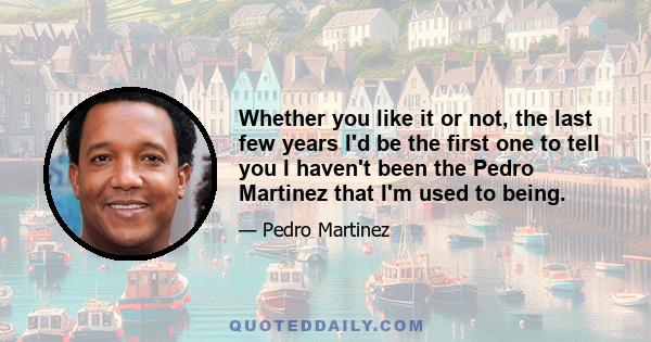 Whether you like it or not, the last few years I'd be the first one to tell you I haven't been the Pedro Martinez that I'm used to being.