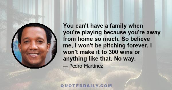 You can't have a family when you're playing because you're away from home so much. So believe me, I won't be pitching forever. I won't make it to 300 wins or anything like that. No way.