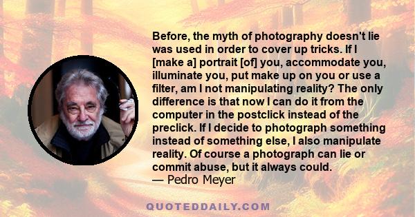 Before, the myth of photography doesn't lie was used in order to cover up tricks. If I [make a] portrait [of] you, accommodate you, illuminate you, put make up on you or use a filter, am I not manipulating reality? The