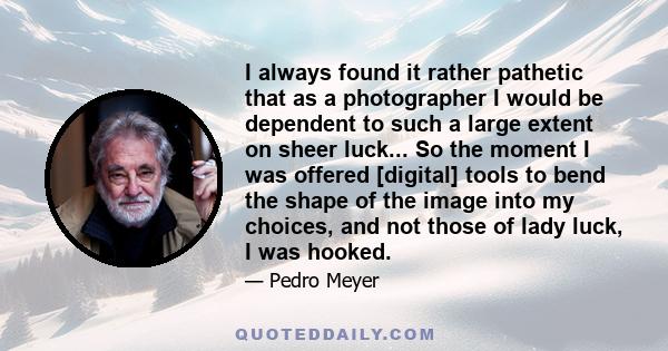 I always found it rather pathetic that as a photographer I would be dependent to such a large extent on sheer luck... So the moment I was offered [digital] tools to bend the shape of the image into my choices, and not