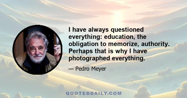 I have always questioned everything: education, the obligation to memorize, authority. Perhaps that is why I have photographed everything.