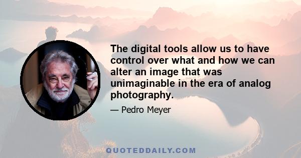 The digital tools allow us to have control over what and how we can alter an image that was unimaginable in the era of analog photography.