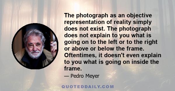 The photograph as an objective representation of reality simply does not exist. The photograph does not explain to you what is going on to the left or to the right or above or below the frame. Oftentimes, it doesn't