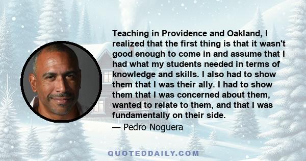 Teaching in Providence and Oakland, I realized that the first thing is that it wasn't good enough to come in and assume that I had what my students needed in terms of knowledge and skills. I also had to show them that I 