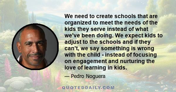 We need to create schools that are organized to meet the needs of the kids they serve instead of what we've been doing. We expect kids to adjust to the schools and if they can't, we say something is wrong with the child 