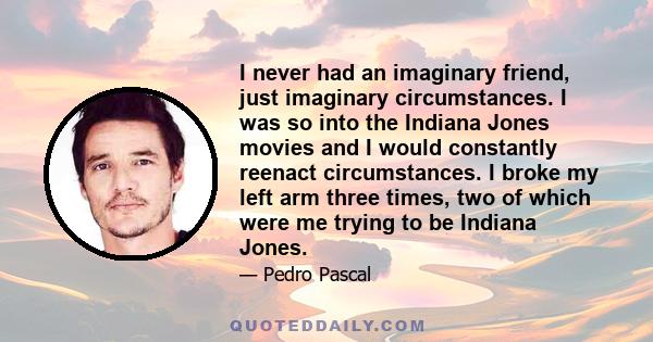 I never had an imaginary friend, just imaginary circumstances. I was so into the Indiana Jones movies and I would constantly reenact circumstances. I broke my left arm three times, two of which were me trying to be