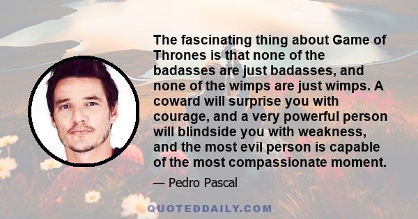 The fascinating thing about Game of Thrones is that none of the badasses are just badasses, and none of the wimps are just wimps. A coward will surprise you with courage, and a very powerful person will blindside you