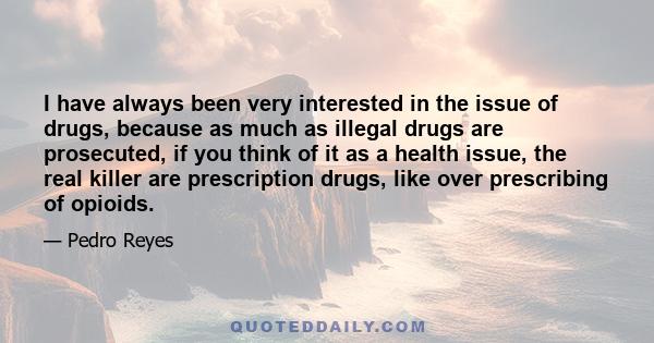 I have always been very interested in the issue of drugs, because as much as illegal drugs are prosecuted, if you think of it as a health issue, the real killer are prescription drugs, like over prescribing of opioids.