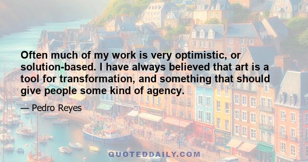 Often much of my work is very optimistic, or solution-based. I have always believed that art is a tool for transformation, and something that should give people some kind of agency.