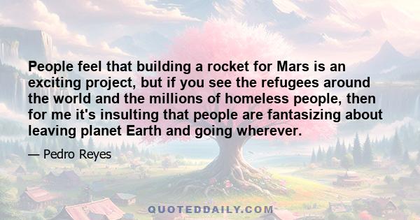 People feel that building a rocket for Mars is an exciting project, but if you see the refugees around the world and the millions of homeless people, then for me it's insulting that people are fantasizing about leaving