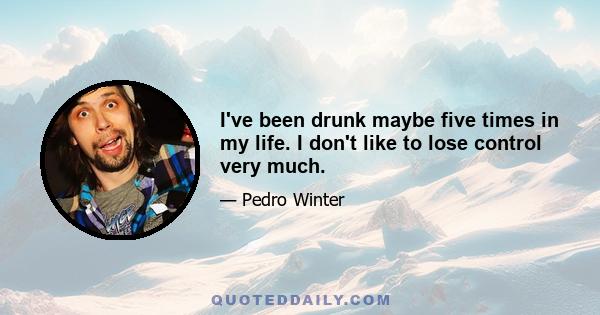 I've been drunk maybe five times in my life. I don't like to lose control very much.