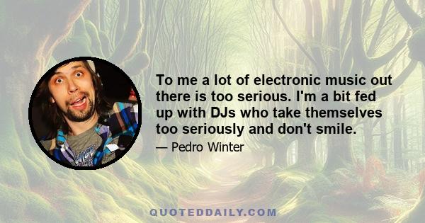 To me a lot of electronic music out there is too serious. I'm a bit fed up with DJs who take themselves too seriously and don't smile.