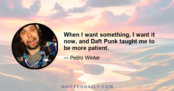 When I want something, I want it now, and Daft Punk taught me to be more patient.