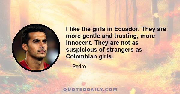 I like the girls in Ecuador. They are more gentle and trusting, more innocent. They are not as suspicious of strangers as Colombian girls.