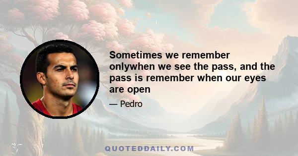 Sometimes we remember onlywhen we see the pass, and the pass is remember when our eyes are open