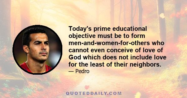 Today's prime educational objective must be to form men-and-women-for-others who cannot even conceive of love of God which does not include love for the least of their neighbors.