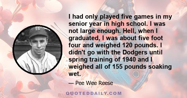 I had only played five games in my senior year in high school. I was not large enough. Hell, when I graduated, I was about five foot four and weighed 120 pounds. I didn't go with the Dodgers until spring training of