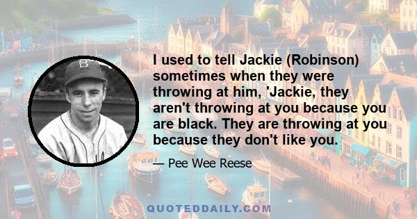 I used to tell Jackie (Robinson) sometimes when they were throwing at him, 'Jackie, they aren't throwing at you because you are black. They are throwing at you because they don't like you.