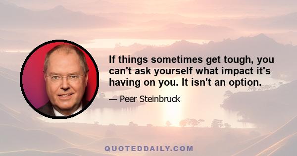 If things sometimes get tough, you can't ask yourself what impact it's having on you. It isn't an option.