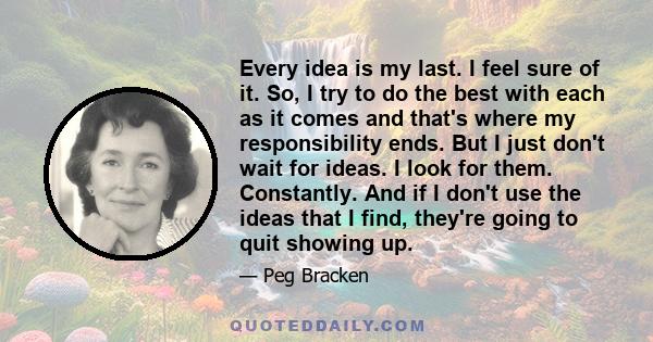 Every idea is my last. I feel sure of it. So, I try to do the best with each as it comes and that's where my responsibility ends. But I just don't wait for ideas. I look for them. Constantly. And if I don't use the