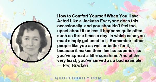 How to Comfort Yourself When You Have Acted Like a Jackass Everyone does this occasionally, and you shouldn't feel too upset about it unless it happens quite often, such as three times a day, in which case you must