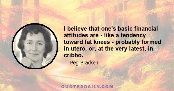 I believe that one's basic financial attitudes are - like a tendency toward fat knees - probably formed in utero, or, at the very latest, in cribbo.