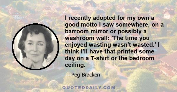 I recently adopted for my own a good motto I saw somewhere, on a barroom mirror or possibly a washroom wall: 'The time you enjoyed wasting wasn't wasted.' I think I'll have that printed some day on a T-shirt or the