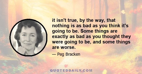 it isn't true, by the way, that nothing is as bad as you think it's going to be. Some things are exactly as bad as you thought they were going to be, and some things are worse.