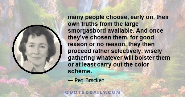 many people choose, early on, their own truths from the large smorgasbord available. And once they've chosen them, for good reason or no reason, they then proceed rather selectively, wisely gathering whatever will