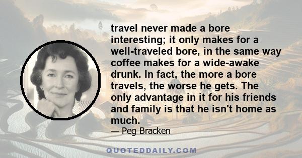 travel never made a bore interesting; it only makes for a well-traveled bore, in the same way coffee makes for a wide-awake drunk. In fact, the more a bore travels, the worse he gets. The only advantage in it for his