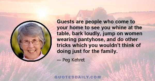 Guests are people who come to your home to see you whine at the table, bark loudly, jump on women wearing pantyhose, and do other tricks which you wouldn't think of doing just for the family.