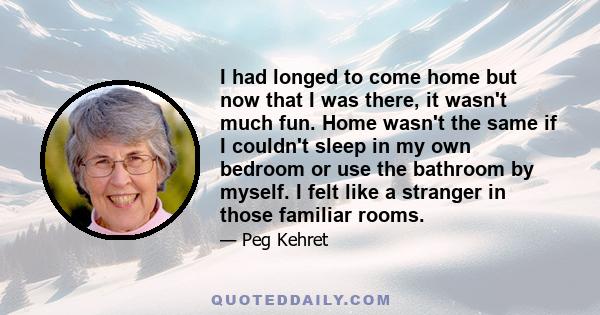 I had longed to come home but now that I was there, it wasn't much fun. Home wasn't the same if I couldn't sleep in my own bedroom or use the bathroom by myself. I felt like a stranger in those familiar rooms.