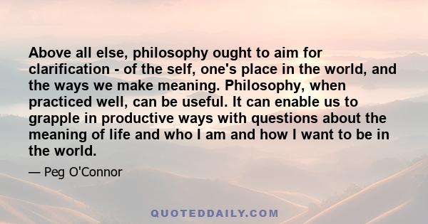 Above all else, philosophy ought to aim for clarification - of the self, one's place in the world, and the ways we make meaning. Philosophy, when practiced well, can be useful. It can enable us to grapple in productive