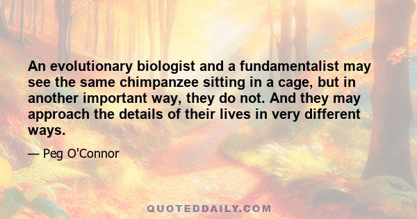 An evolutionary biologist and a fundamentalist may see the same chimpanzee sitting in a cage, but in another important way, they do not. And they may approach the details of their lives in very different ways.