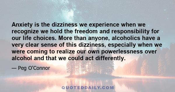 Anxiety is the dizziness we experience when we recognize we hold the freedom and responsibility for our life choices. More than anyone, alcoholics have a very clear sense of this dizziness, especially when we were