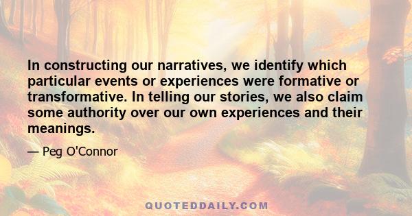 In constructing our narratives, we identify which particular events or experiences were formative or transformative. In telling our stories, we also claim some authority over our own experiences and their meanings.