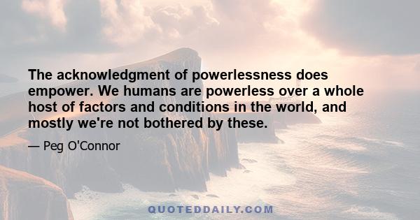 The acknowledgment of powerlessness does empower. We humans are powerless over a whole host of factors and conditions in the world, and mostly we're not bothered by these.