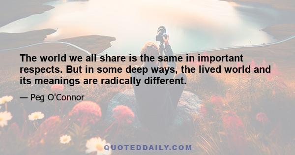 The world we all share is the same in important respects. But in some deep ways, the lived world and its meanings are radically different.