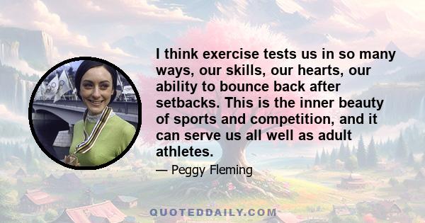 I think exercise tests us in so many ways, our skills, our hearts, our ability to bounce back after setbacks. This is the inner beauty of sports and competition, and it can serve us all well as adult athletes.