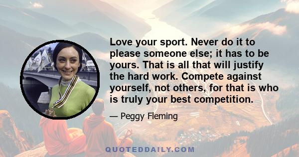 Love your sport. Never do it to please someone else; it has to be yours. That is all that will justify the hard work. Compete against yourself, not others, for that is who is truly your best competition.