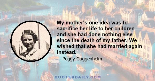 My mother's one idea was to sacrifice her life to her children and she had done nothing else since the death of my father. We wished that she had married again instead.