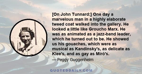 [On John Tunnard:] One day a marvelous man in a highly elaborate tweed coat walked into the gallery. He looked a little like Groucho Marx. He was as animated as a jazz-band leader, which he turned out to be. He showed