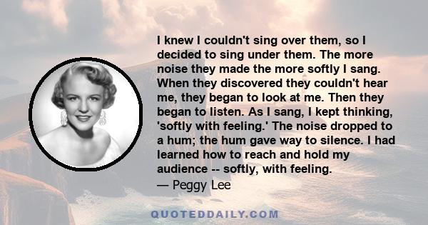 I knew I couldn't sing over them, so I decided to sing under them. The more noise they made the more softly I sang. When they discovered they couldn't hear me, they began to look at me. Then they began to listen. As I