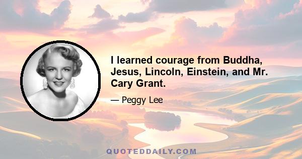 I learned courage from Buddha, Jesus, Lincoln, Einstein, and Mr. Cary Grant.