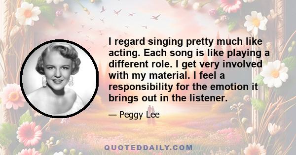 I regard singing pretty much like acting. Each song is like playing a different role. I get very involved with my material. I feel a responsibility for the emotion it brings out in the listener.