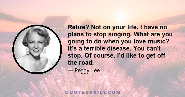 Retire? Not on your life. I have no plans to stop singing. What are you going to do when you love music? It's a terrible disease. You can't stop. Of course, I'd like to get off the road.